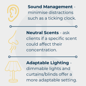 Infographic split into three sections: The first has a graphic of an ear next to 'Sound Management - minimise distractions such as a ticking clock. Then is a graphic of a nose next to 'Neutral Scents - ask clients if a specific scent could affect their concentration. And lastly is a graphic of a lamp next to 'Adaptable Lighting - dimmable lights and curtains/blinds offer a more adaptable setting. The infographic gives information on sensory considerations in the therapy room for neurodivergent and autistic clients.